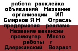 работа, расклейка объявлений › Название организации ­ 	 ИП Смирнов Я.Н. › Отрасль предприятия ­ реклама › Название вакансии ­ промоутер › Место работы ­ г.Дзержинский › Возраст от ­ 16 - Московская обл., Дзержинский г. Работа » Вакансии   . Московская обл.,Дзержинский г.